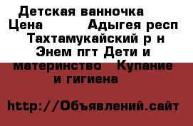 Детская ванночка 0  › Цена ­ 300 - Адыгея респ., Тахтамукайский р-н, Энем пгт Дети и материнство » Купание и гигиена   